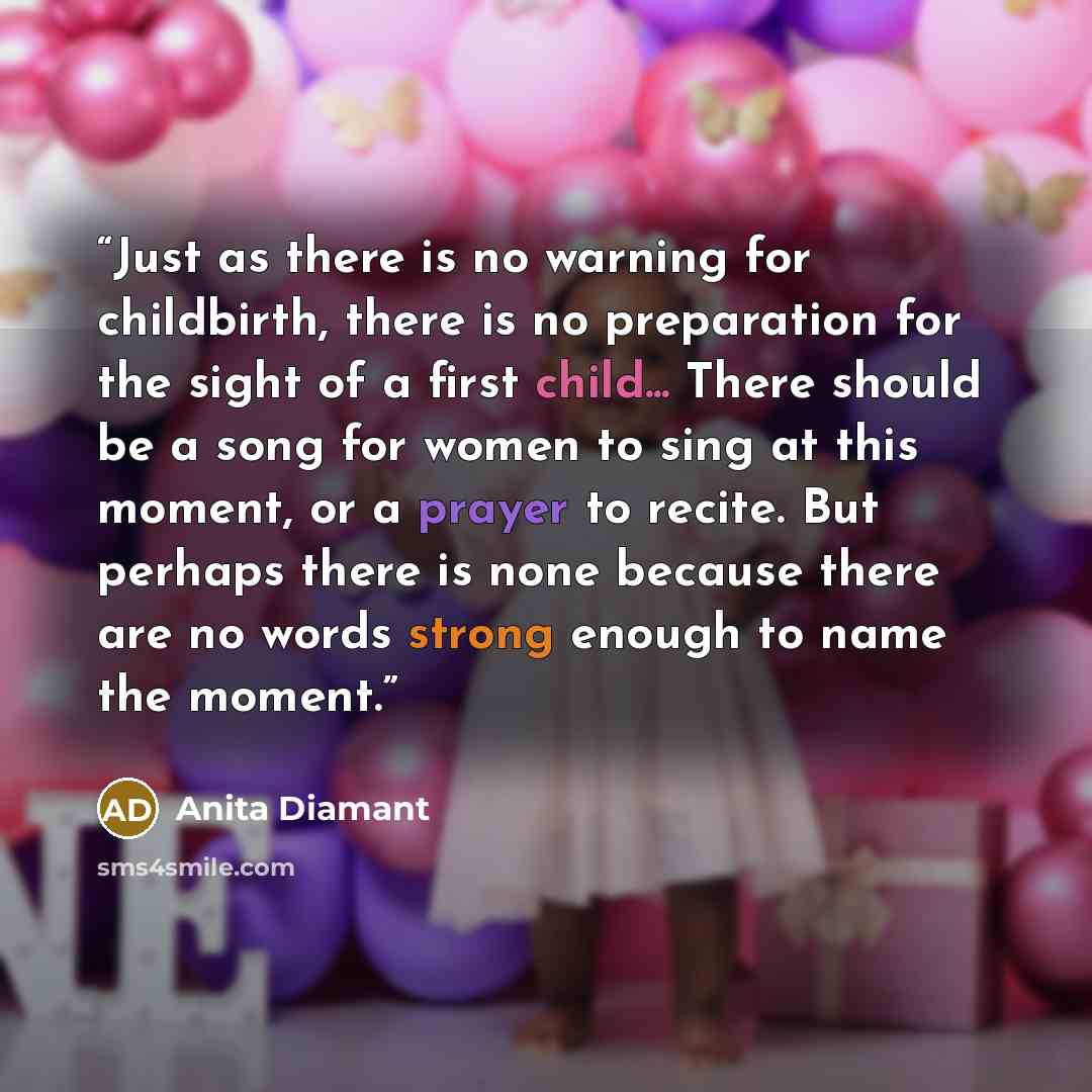 “Just as there is no warning for childbirth, there is no preparation for the sight of a first child... There should be a song for women to sing at this moment, or a prayer to recite. But perhaps there is none because there are no words strong enough to name the moment.” quote by Anita Diamant