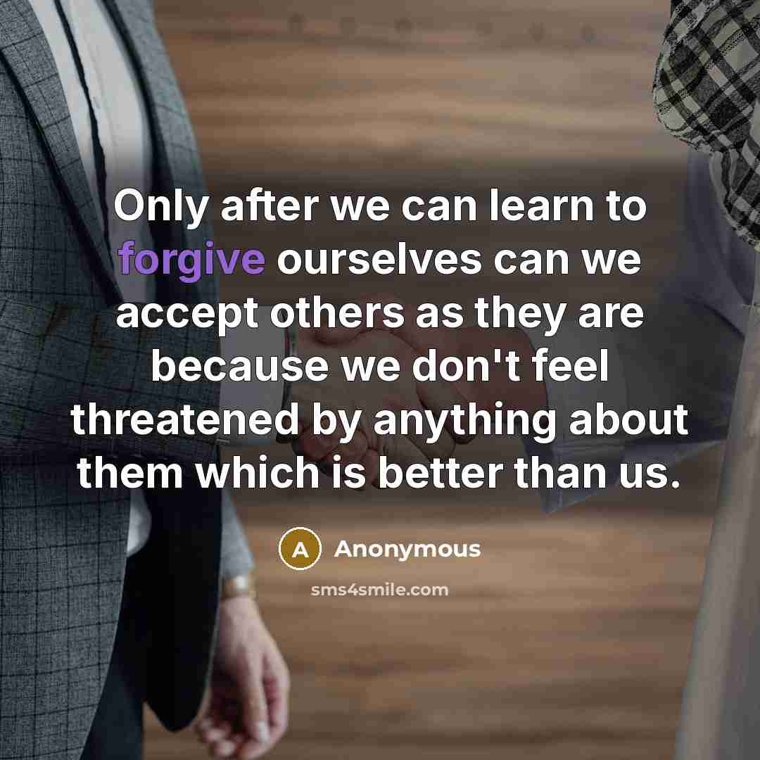 “Only after we can learn to forgive ourselves can we accept others as they are because we don't feel threatened by anything about them which is better than us.” quote by Anonymous