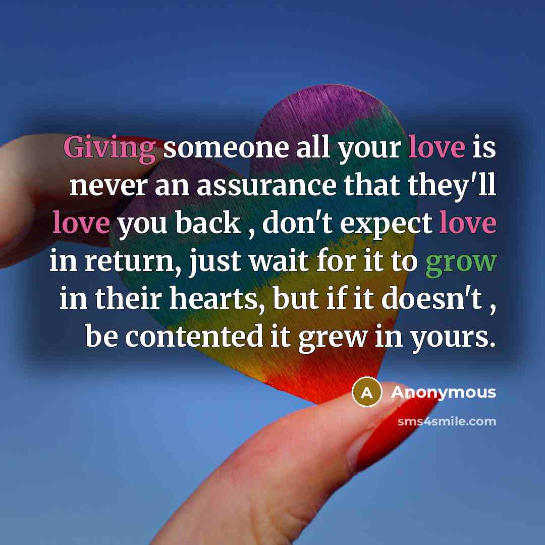 “Giving someone all your love is never an assurance that they'll love you back , don't expect love in return, just wait for it to grow in their hearts, but if it doesn't , be contented it grew in yours.” quote by Anonymous
