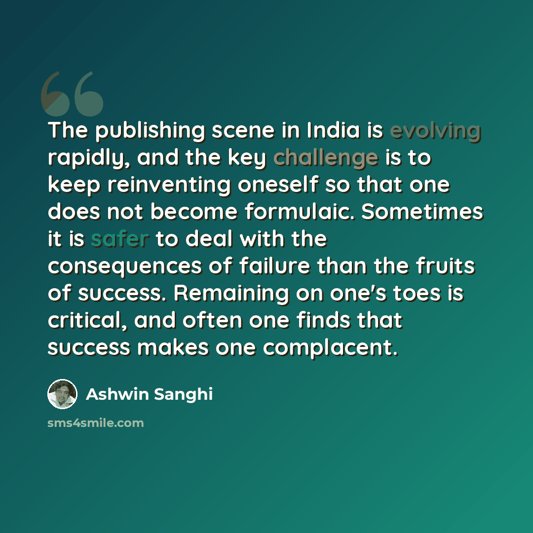 “The publishing scene in India is evolving rapidly, and the key challenge is to keep reinventing oneself so that one does not become formulaic. Sometimes it is safer to deal with the consequences of failure than the fruits of success. Remaining on one's toes is critical, and often one finds that…” quote by Ashwin Sanghi