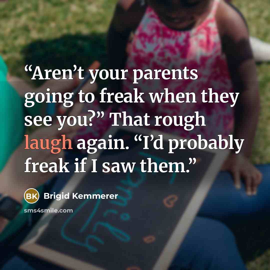 “Aren’t your parents going to freak when they see you?” That rough laugh again. “I’d probably freak if I saw them.” quote by Brigid Kemmerer