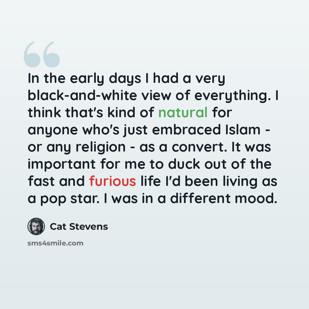“In the early days I had a very black-and-white view of everything. I think that's kind of natural for anyone who's just embraced Islam - or any religion - as a convert. It was important for me to duck out of the fast and furious life I'd been living as a pop star. I was in a different mood.” quote by Cat Stevens