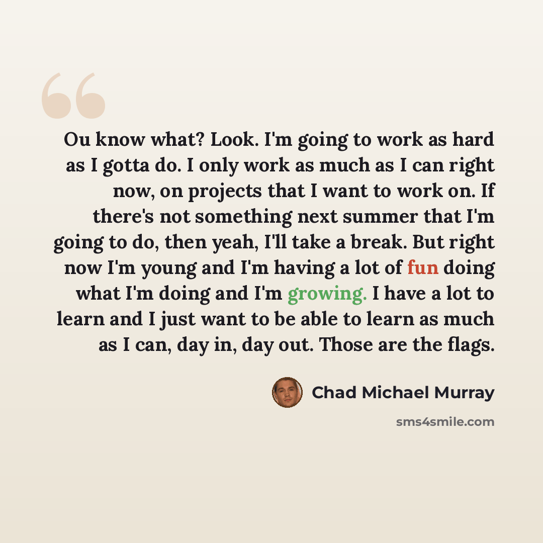 “Ou know what? Look. I'm going to work as hard as I gotta do. I only work as much as I can right now, on projects that I want to work on. If there's not something next summer that I'm going to do, then yeah, I'll take a break. But right now I'm young and I'm having a lot of fun doing what I'm doing…” quote by Chad Michael Murray