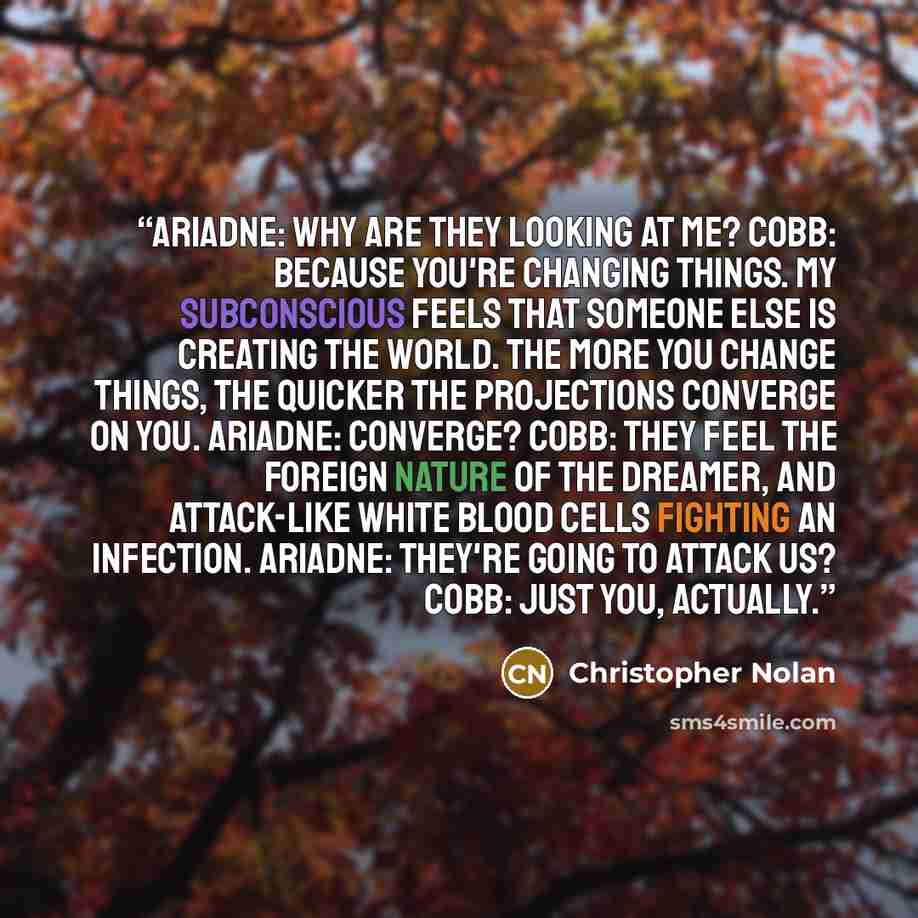 “ARIADNE: Why are they looking at me? COBB: Because you're changing things. My subconscious feels that someone else is creating the world. The more you change things, the quicker the projections converge on you. ARIADNE: Converge? COBB: They feel the foreign nature of the dreamer, and attack-like…” quote by Christopher Nolan