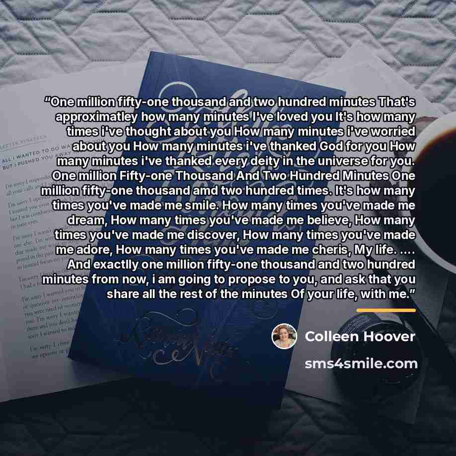 “One million fifty-one thousand and two hundred minutes That's approximatley how many minutes I've loved you It's how many times i've thought about you How many minutes i've worried about you How many minutes i've thanked God for you How many minutes i've thanked every deity in the universe for…” quote by Colleen Hoover