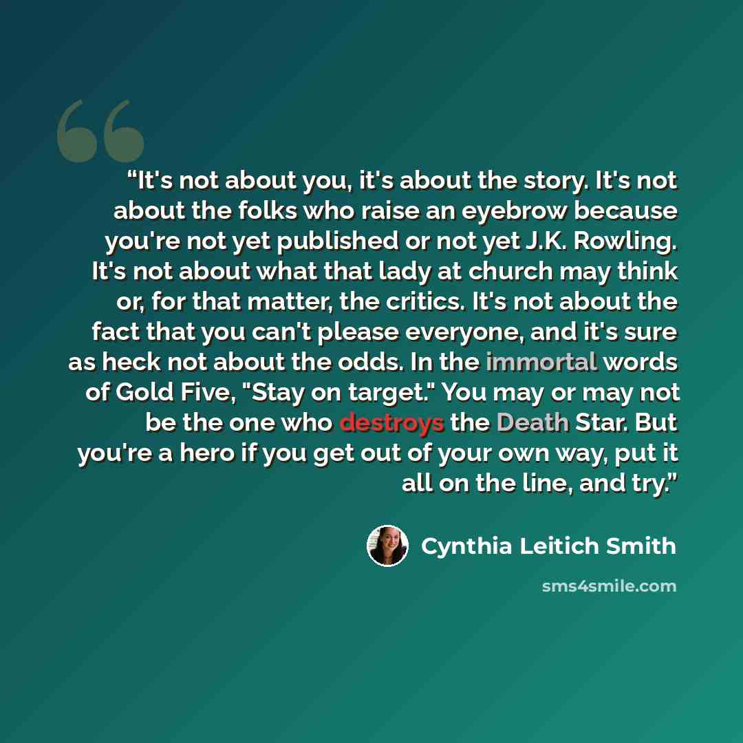 “It's not about you, it's about the story. It's not about the folks who raise an eyebrow because you're not yet published or not yet J.K. Rowling. It's not about what that lady at church may think or, for that matter, the critics. It's not about the fact that you can't please everyone, and it's…” quote by Cynthia Leitich Smith