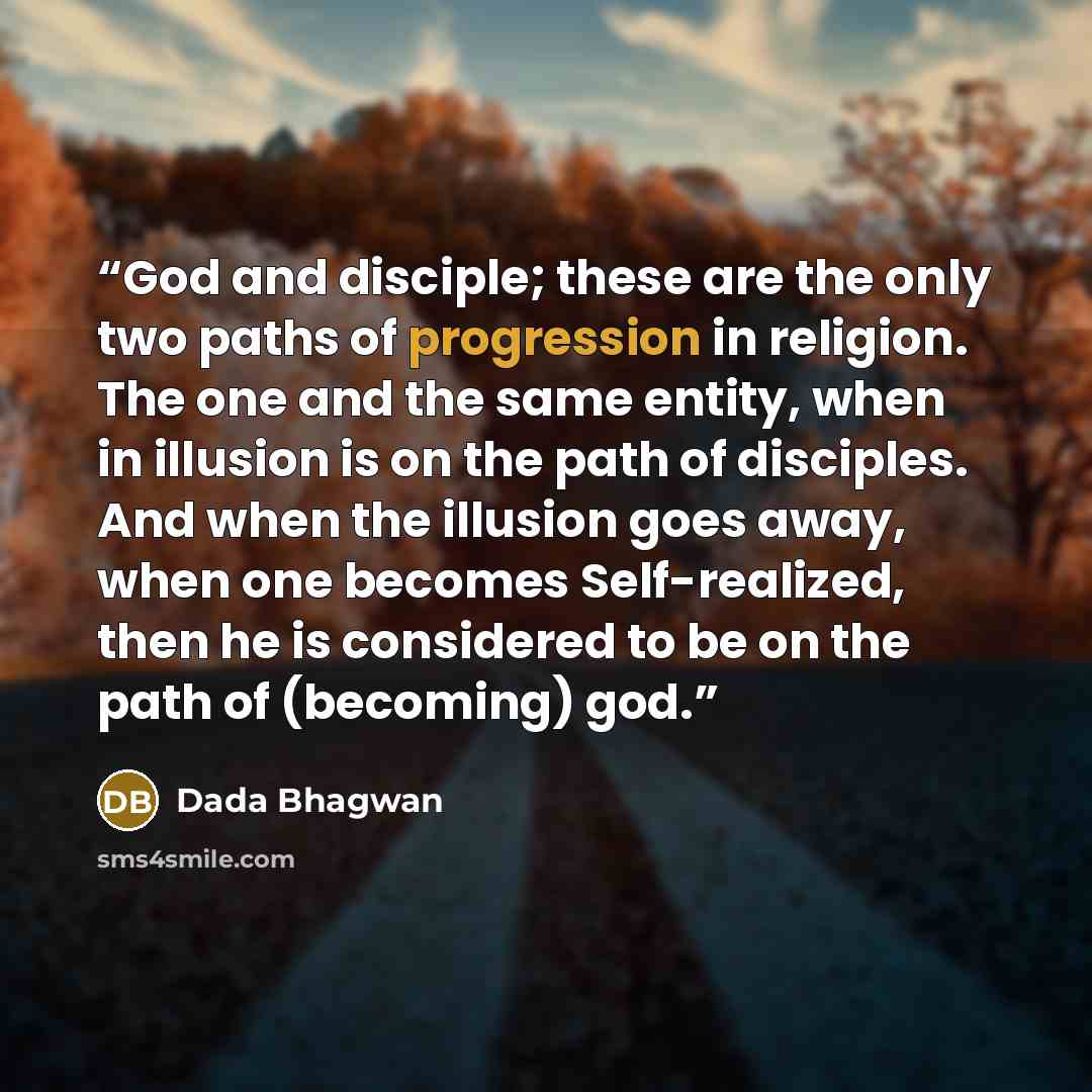 “God and disciple; these are the only two paths of progression in religion. The one and the same entity, when in illusion is on the path of disciples. And when the illusion goes away, when one becomes Self-realized, then he is considered to be on the path of (becoming) god.” quote by Dada Bhagwan