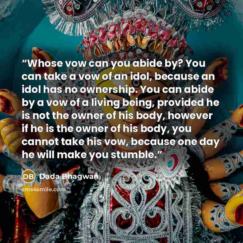 “Whose vow can you abide by? You can take a vow of an idol, because an idol has no ownership. You can abide by a vow of a living being, provided he is not the owner of his body, however if he is the owner of his body, you cannot take his vow, because one day he will make you stumble.” quote by Dada Bhagwan
