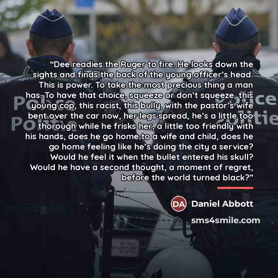 “Dee readies the Ruger to fire. He looks down the sights and finds the back of the young officer’s head. This is power. To take the most precious thing a man has. To have that choice, squeeze or don’t squeeze, this young cop, this racist, this bully, with the pastor’s wife bent over the car now…” quote by Daniel Abbott