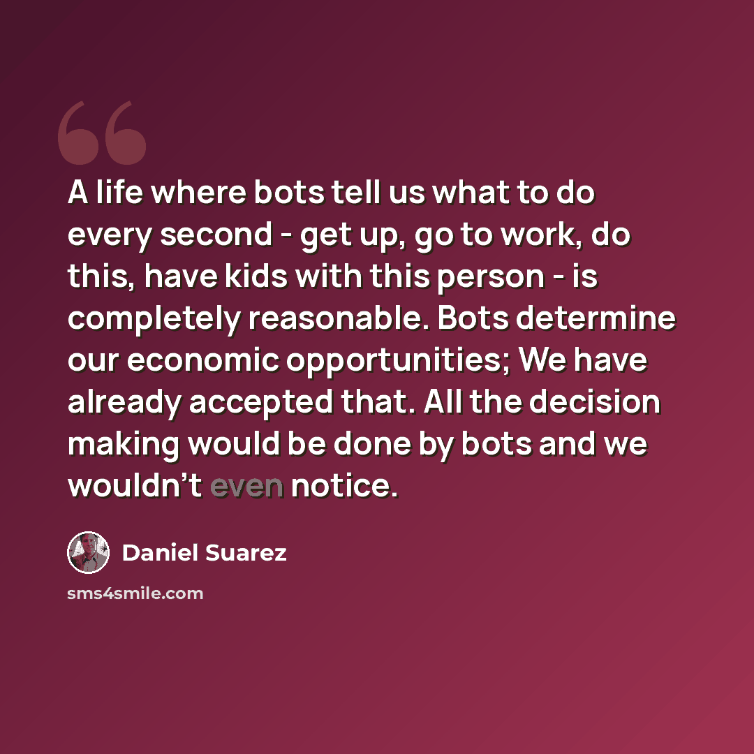 “A life where bots tell us what to do every second - get up, go to work, do this, have kids with this person - is completely reasonable. Bots determine our economic opportunities; We have already accepted that. All the decision making would be done by bots and we wouldn't even notice.” quote by Daniel Suarez