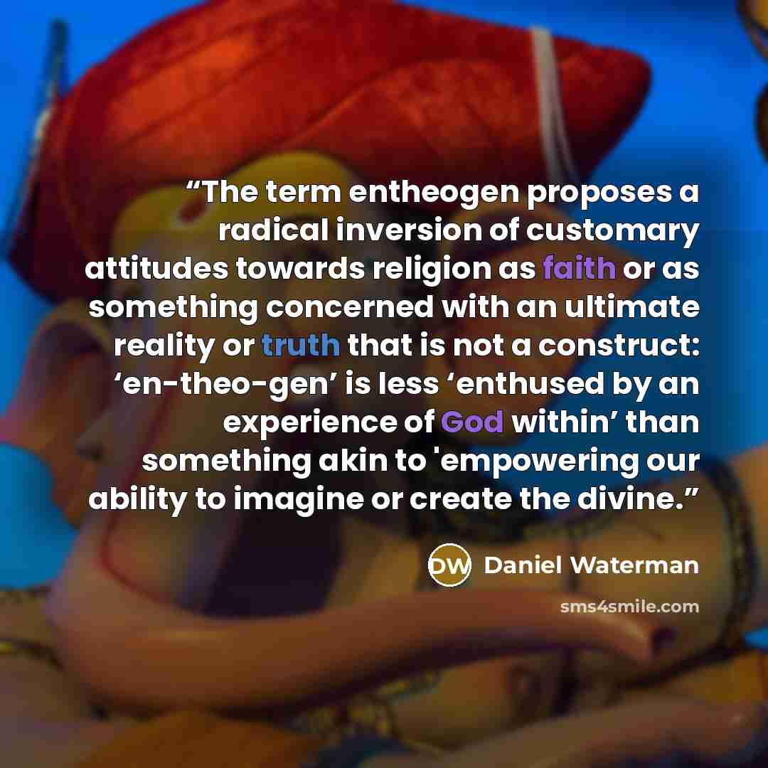 “The term entheogen proposes a radical inversion of customary attitudes towards religion as faith or as something concerned with an ultimate reality or truth that is not a construct: ‘en-theo-gen’ is less ‘enthused by an experience of God within’ than something akin to 'empowering our ability to…” quote by Daniel Waterman