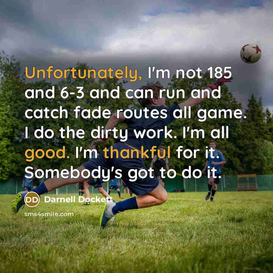“Unfortunately, I'm not 185 and 6-3 and can run and catch fade routes all game. I do the dirty work. I'm all good. I'm thankful for it. Somebody's got to do it.” quote by Darnell Dockett