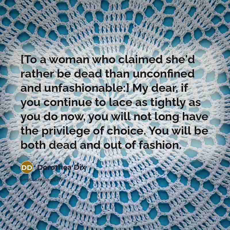 “[To a woman who claimed she'd rather be dead than unconfined and unfashionable:] My dear, if you continue to lace as tightly as you do now, you will not long have the privilege of choice. You will be both dead and out of fashion.” quote by Dorothea Dix