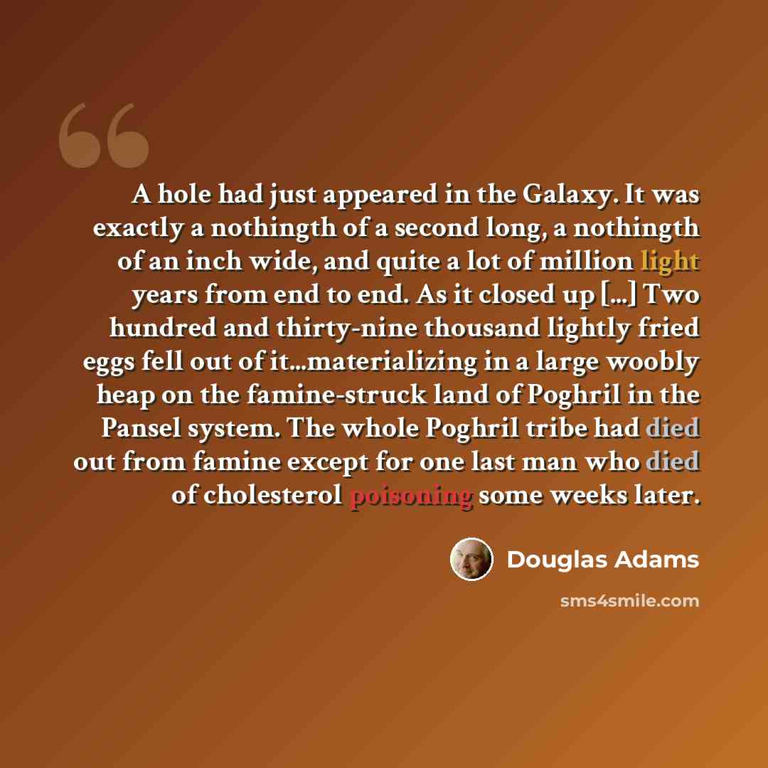 “A hole had just appeared in the Galaxy. It was exactly a nothingth of a second long, a nothingth of an inch wide, and quite a lot of million light years from end to end. As it closed up [...] Two hundred and thirty-nine thousand lightly fried eggs fell out of it...materializing in a large woobly…” quote by Douglas Adams