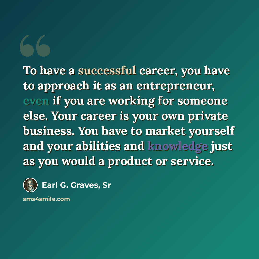 “To have a successful career, you have to approach it as an entrepreneur, even if you are working for someone else. Your career is your own private business. You have to market yourself and your abilities and knowledge just as you would a product or service.” quote by Earl G. Graves, Sr