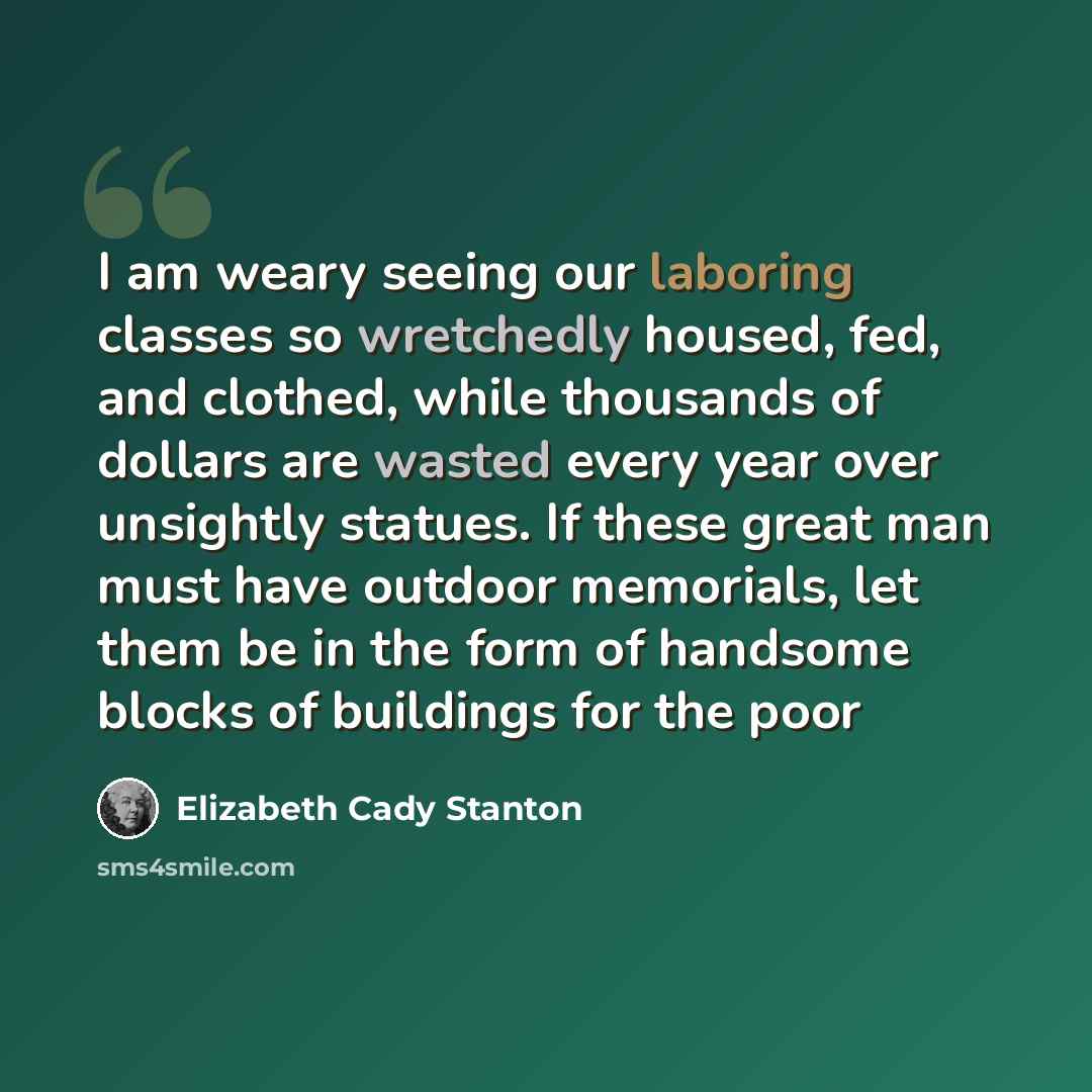“I am weary seeing our laboring classes so wretchedly housed, fed, and clothed, while thousands of dollars are wasted every year over unsightly statues. If these great man must have outdoor memorials, let them be in the form of handsome blocks of buildings for the poor” quote by Elizabeth Cady Stanton