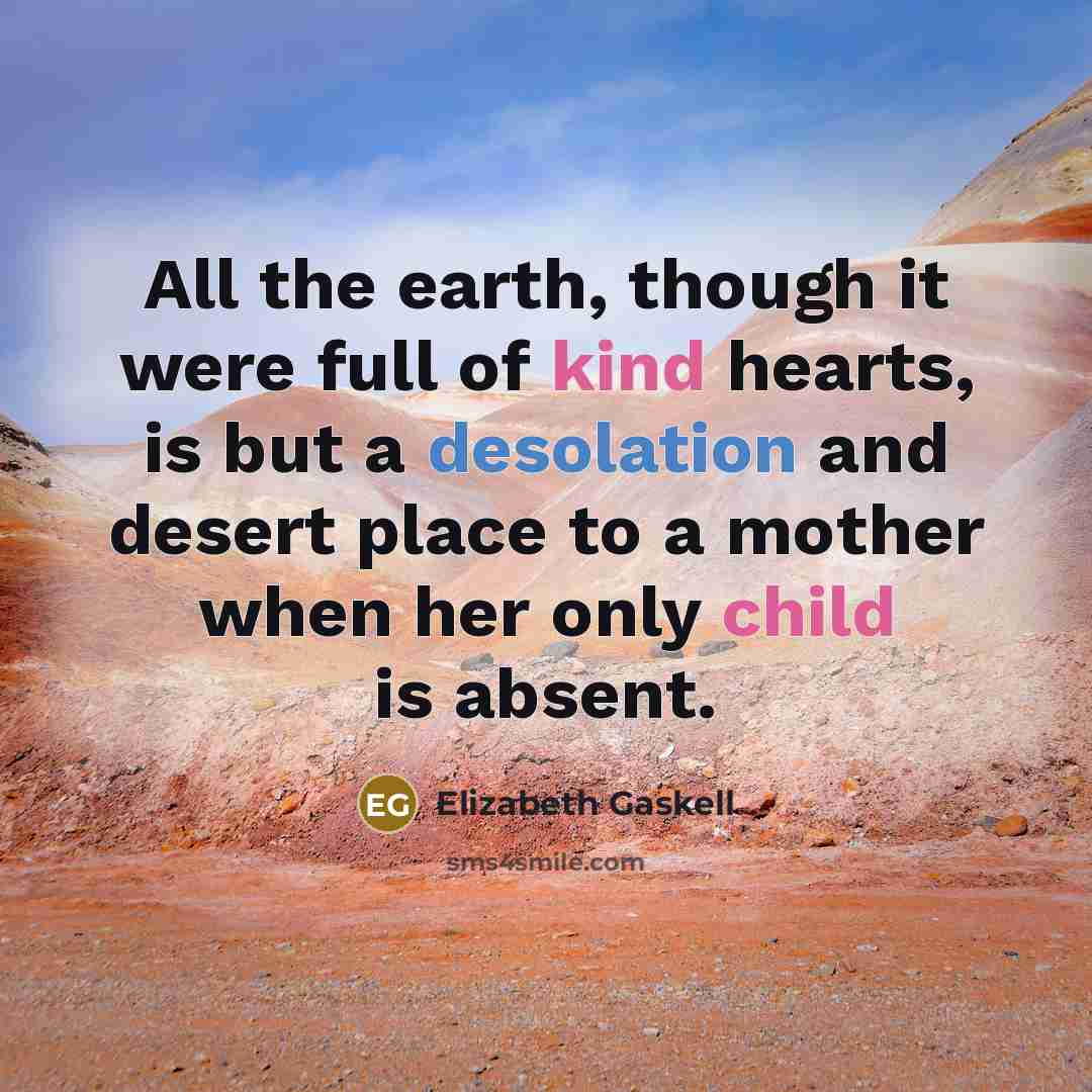“All the earth, though it were full of kind hearts, is but a desolation and desert place to a mother when her only child is absent.” quote by Elizabeth Gaskell