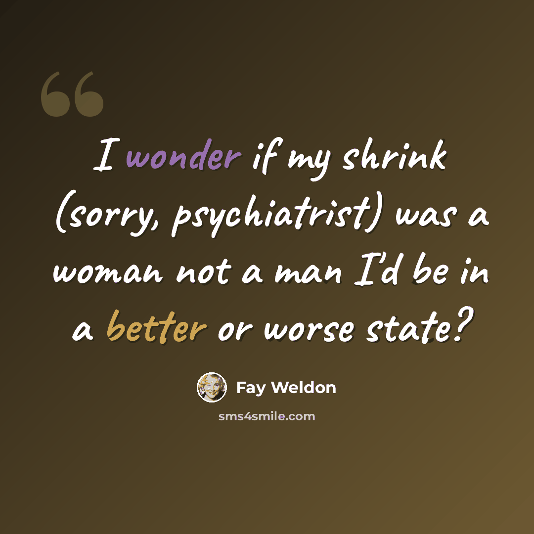 “I wonder if my shrink (sorry, psychiatrist) was a woman not a man I'd be in a better or worse state?” quote by Fay Weldon