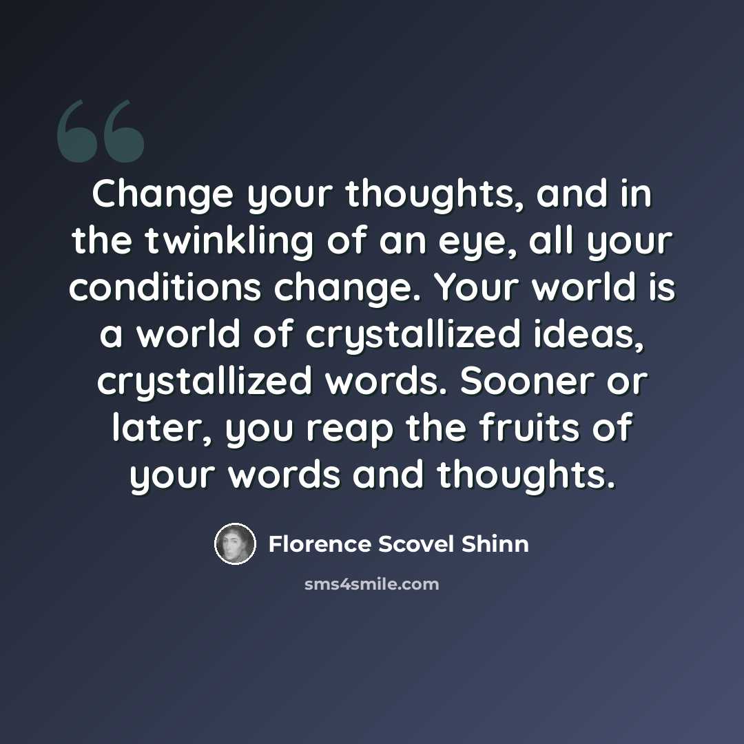 “Change your thoughts, and in the twinkling of an eye, all your conditions change. Your world is a world of crystallized ideas, crystallized words. Sooner or later, you reap the fruits of your words and thoughts.” quote by Florence Scovel Shinn
