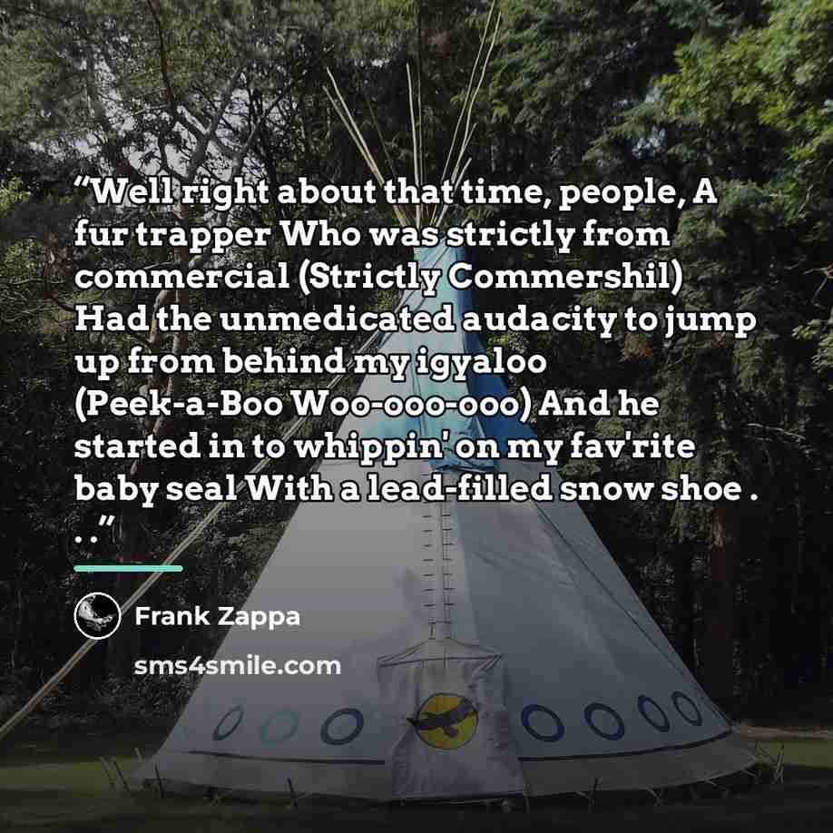 “Well right about that time, people, A fur trapper Who was strictly from commercial (Strictly Commershil) Had the unmedicated audacity to jump up from behind my igyaloo (Peek-a-Boo Woo-ooo-ooo) And he started in to whippin' on my fav'rite baby seal With a lead-filled snow shoe . . .” quote by Frank Zappa