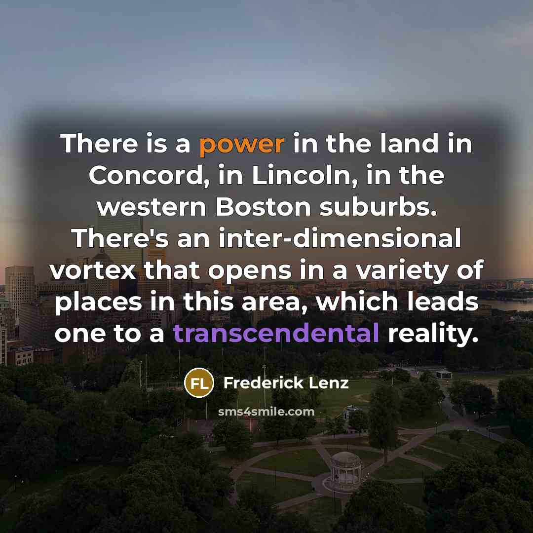 “There is a power in the land in Concord, in Lincoln, in the western Boston suburbs. There's an inter-dimensional vortex that opens in a variety of places in this area, which leads one to a transcendental reality.” quote by Frederick Lenz