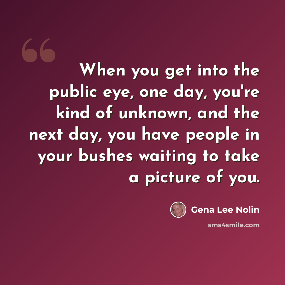 “When you get into the public eye, one day, you're kind of unknown, and the next day, you have people in your bushes waiting to take a picture of you.” quote by Gena Lee Nolin