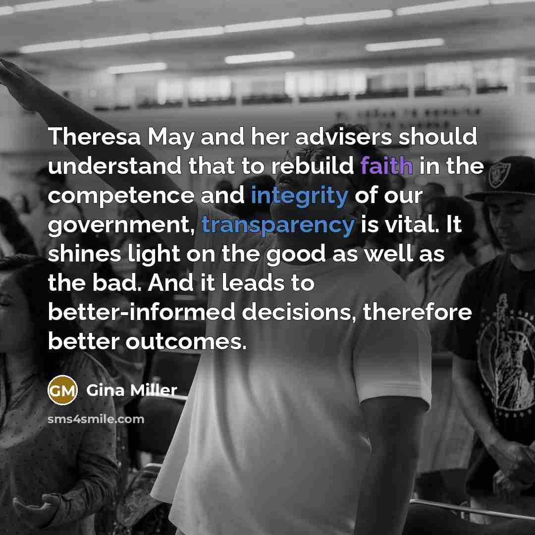 “Theresa May and her advisers should understand that to rebuild faith in the competence and integrity of our government, transparency is vital. It shines light on the good as well as the bad. And it leads to better-informed decisions, therefore better outcomes.” quote by Gina Miller
