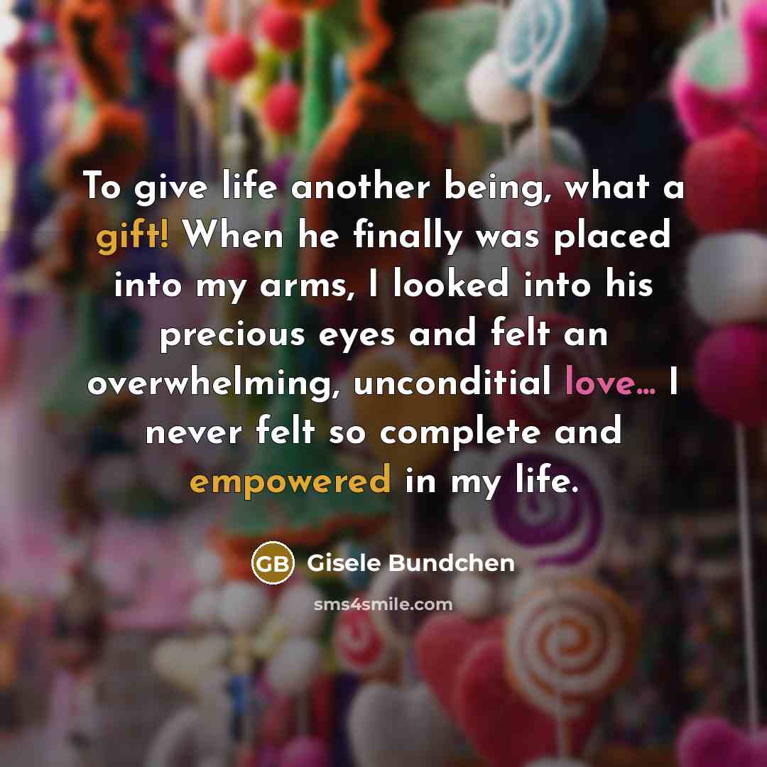 “To give life another being, what a gift! When he finally was placed into my arms, I looked into his precious eyes and felt an overwhelming, unconditial love... I never felt so complete and empowered in my life.” quote by Gisele Bundchen