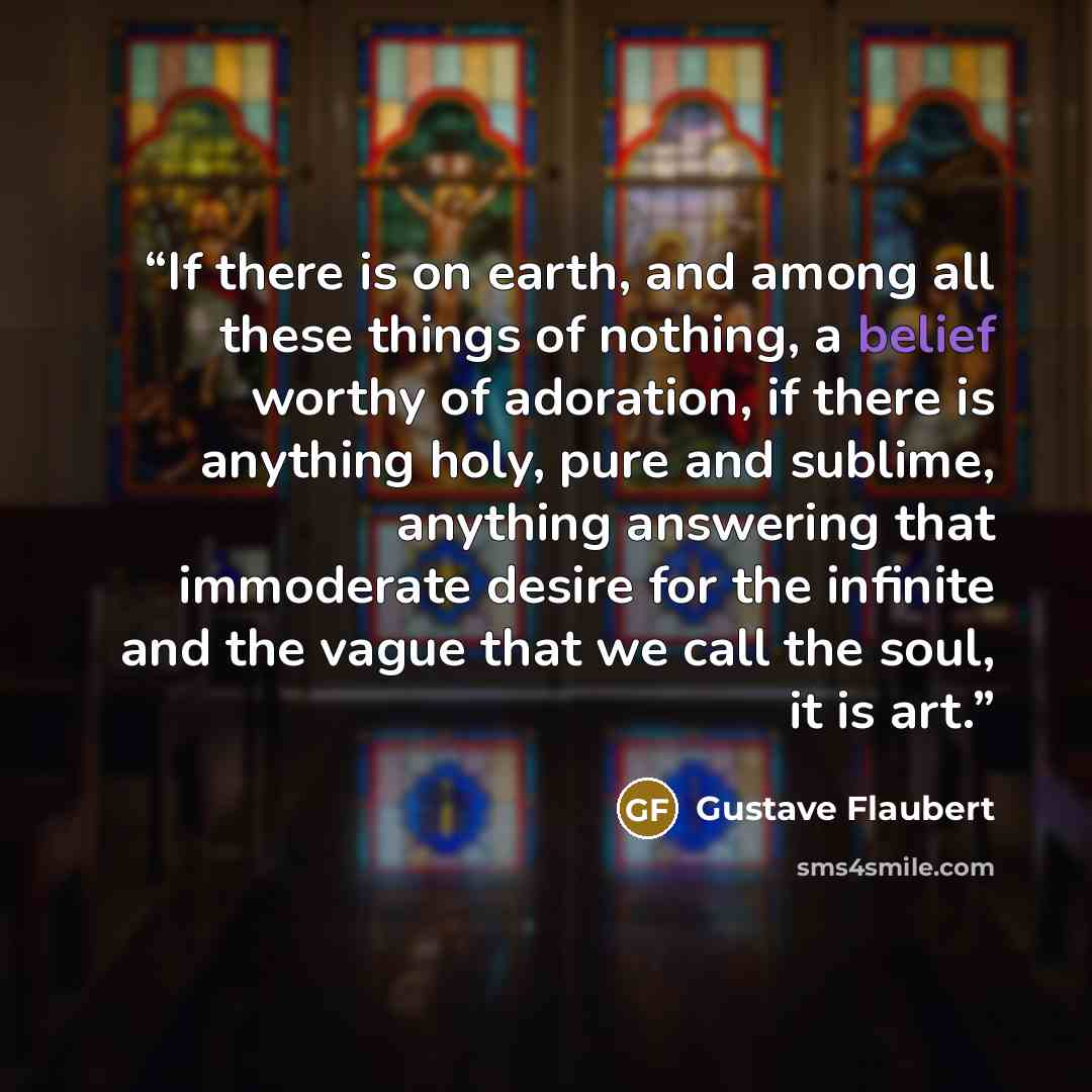 “If there is on earth, and among all these things of nothing, a belief worthy of adoration, if there is anything holy, pure and sublime, anything answering that immoderate desire for the infinite and the vague that we call the soul, it is art.” quote by Gustave Flaubert