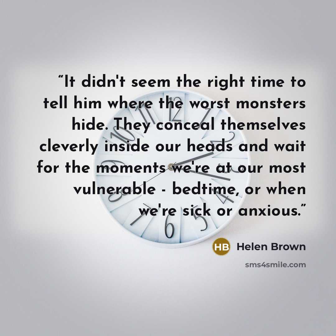 “It didn't seem the right time to tell him where the worst monsters hide. They conceal themselves cleverly inside our heads and wait for the moments we're at our most vulnerable - bedtime, or when we're sick or anxious.” quote by Helen Brown