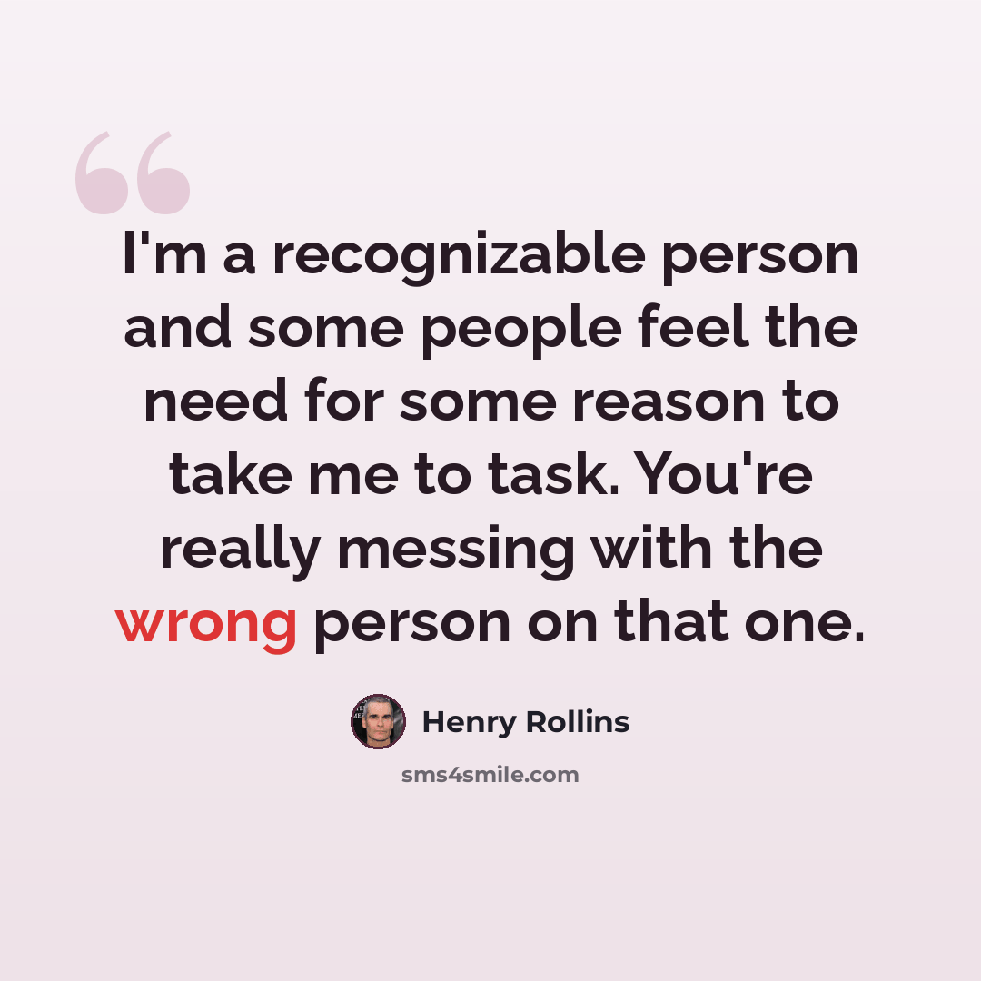 “I'm a recognizable person and some people feel the need for some reason to take me to task. You're really messing with the wrong person on that one.” quote by Henry Rollins