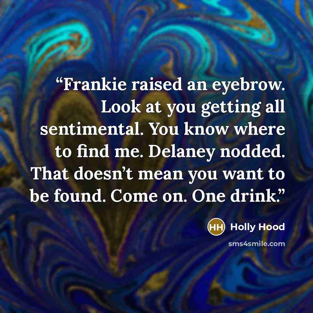 “Frankie raised an eyebrow. Look at you getting all sentimental. You know where to find me. Delaney nodded. That doesn’t mean you want to be found. Come on. One drink.” quote by holly hood