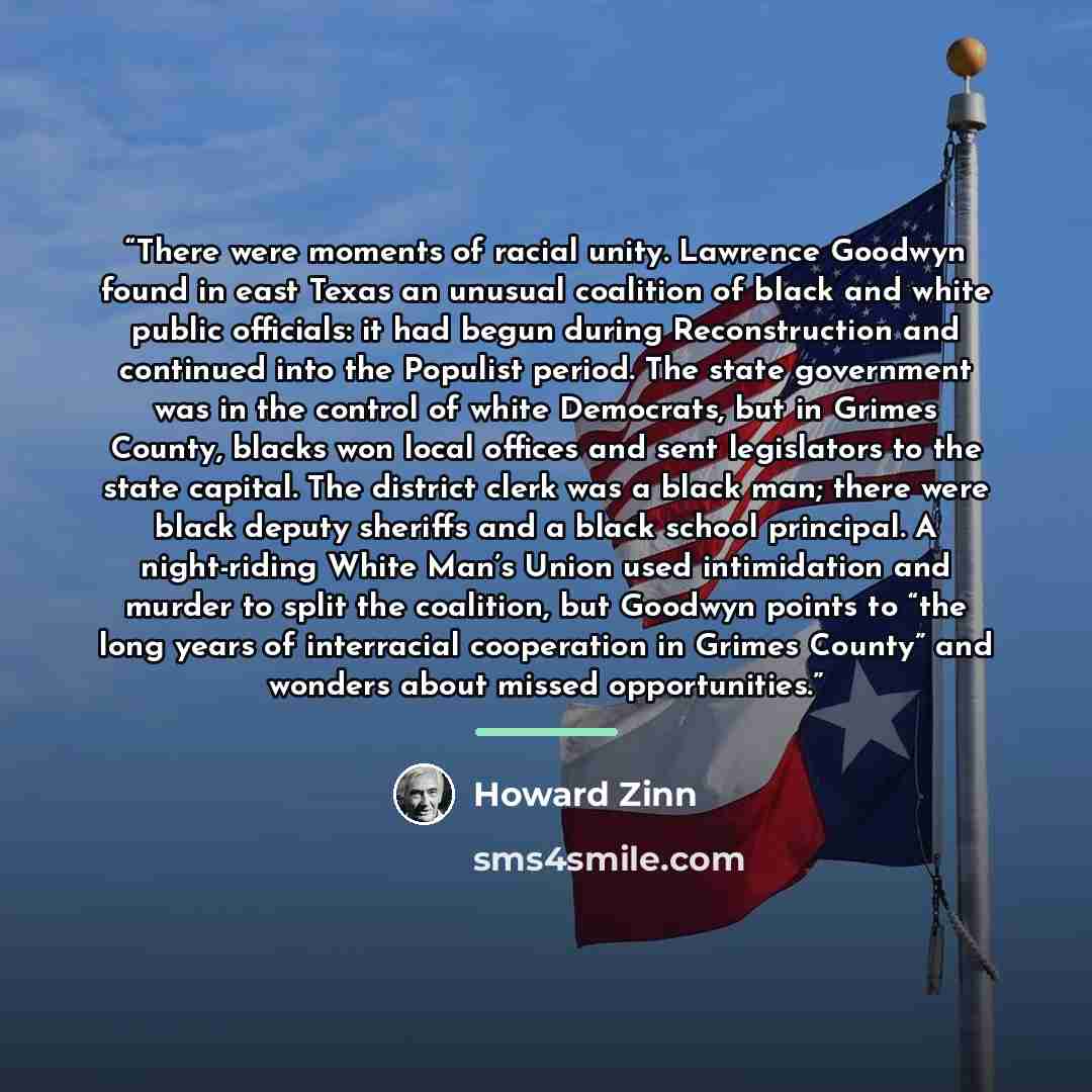 “There were moments of racial unity. Lawrence Goodwyn found in east Texas an unusual coalition of black and white public officials: it had begun during Reconstruction and continued into the Populist period. The state government was in the control of white Democrats, but in Grimes County, blacks won…” quote by Howard Zinn