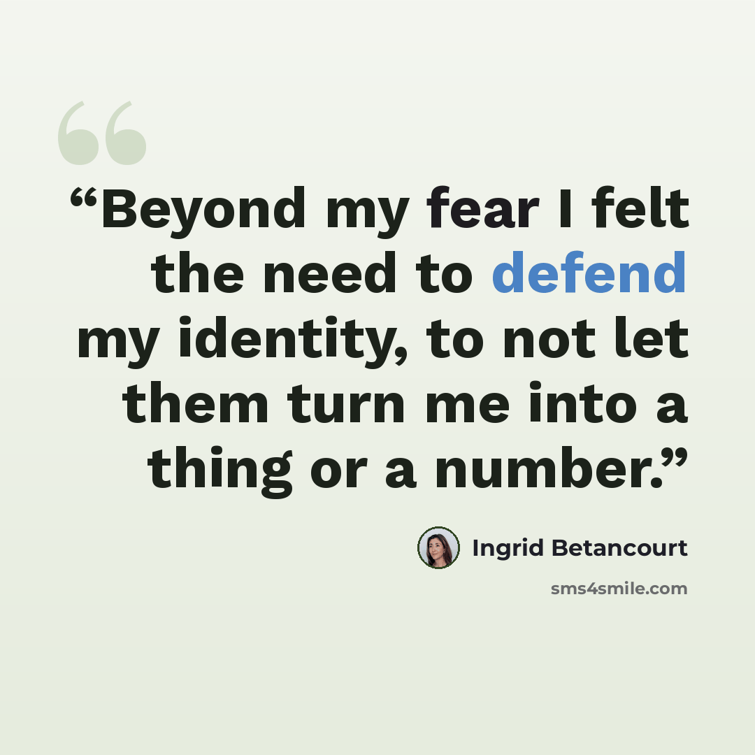 “Beyond my fear I felt the need to defend my identity, to not let them turn me into a thing or a number.” quote by Ingrid Betancourt