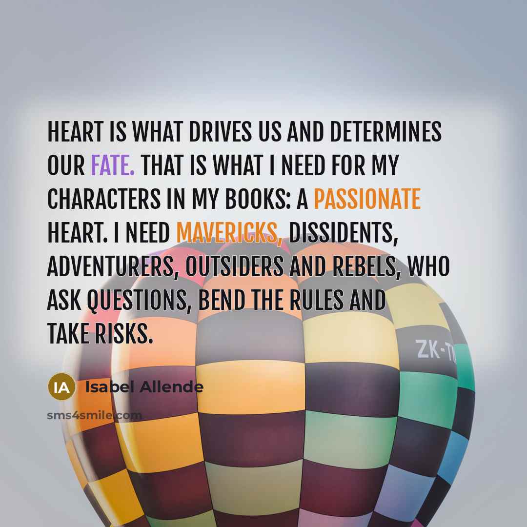 “Heart is what drives us and determines our fate. That is what I need for my characters in my books: a passionate heart. I need mavericks, dissidents, adventurers, outsiders and rebels, who ask questions, bend the rules and take risks.” quote by Isabel Allende