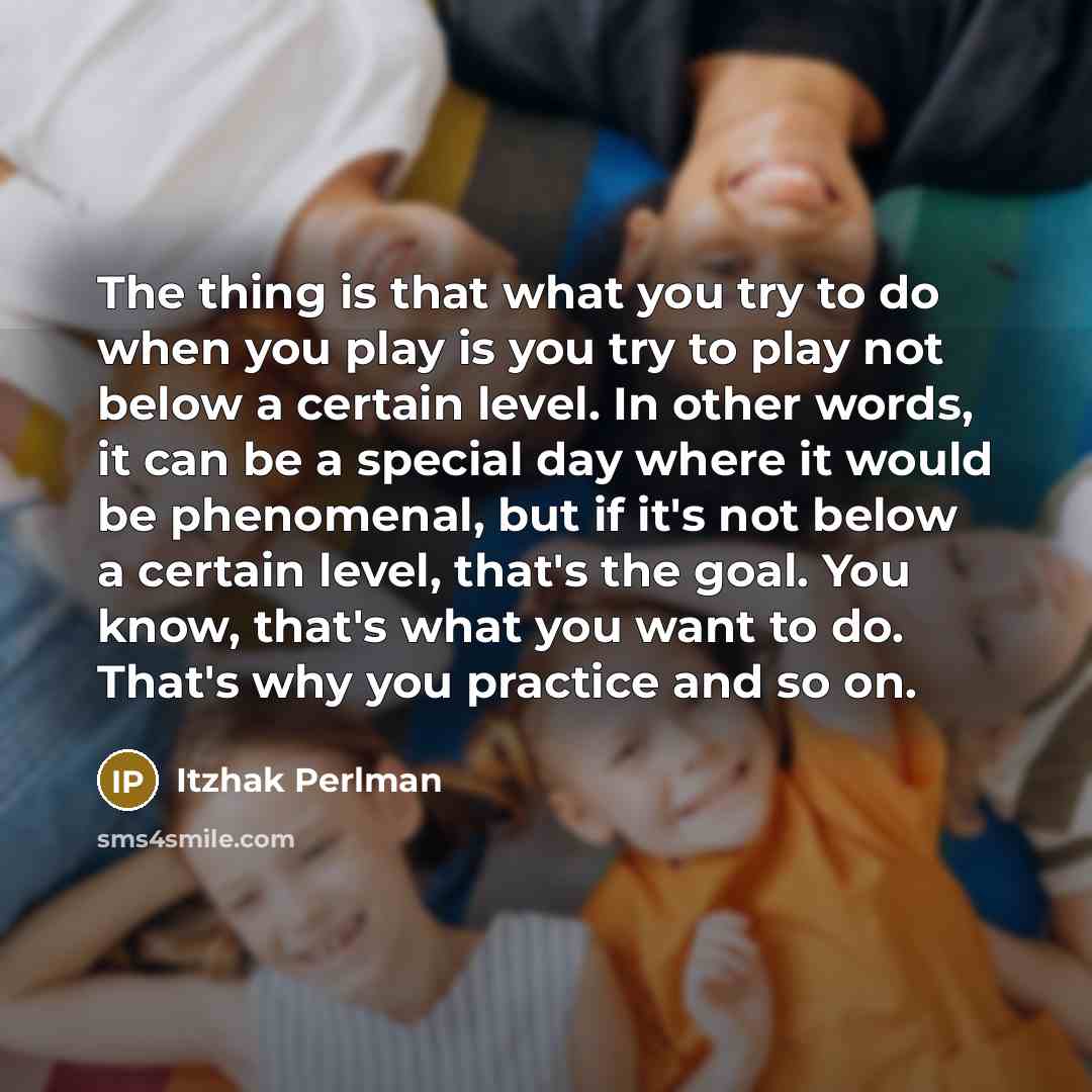 “The thing is that what you try to do when you play is you try to play not below a certain level. In other words, it can be a special day where it would be phenomenal, but if it's not below a certain level, that's the goal. You know, that's what you want to do. That's why you practice and so on.” quote by Itzhak Perlman
