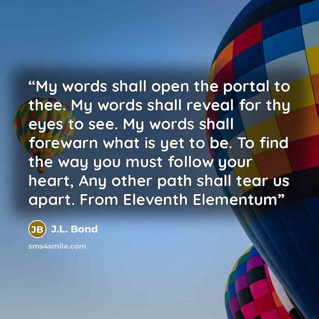 “My words shall open the portal to thee. My words shall reveal for thy eyes to see. My words shall forewarn what is yet to be. To find the way you must follow your heart, Any other path shall tear us apart. From Eleventh Elementum” quote by J.L. Bond