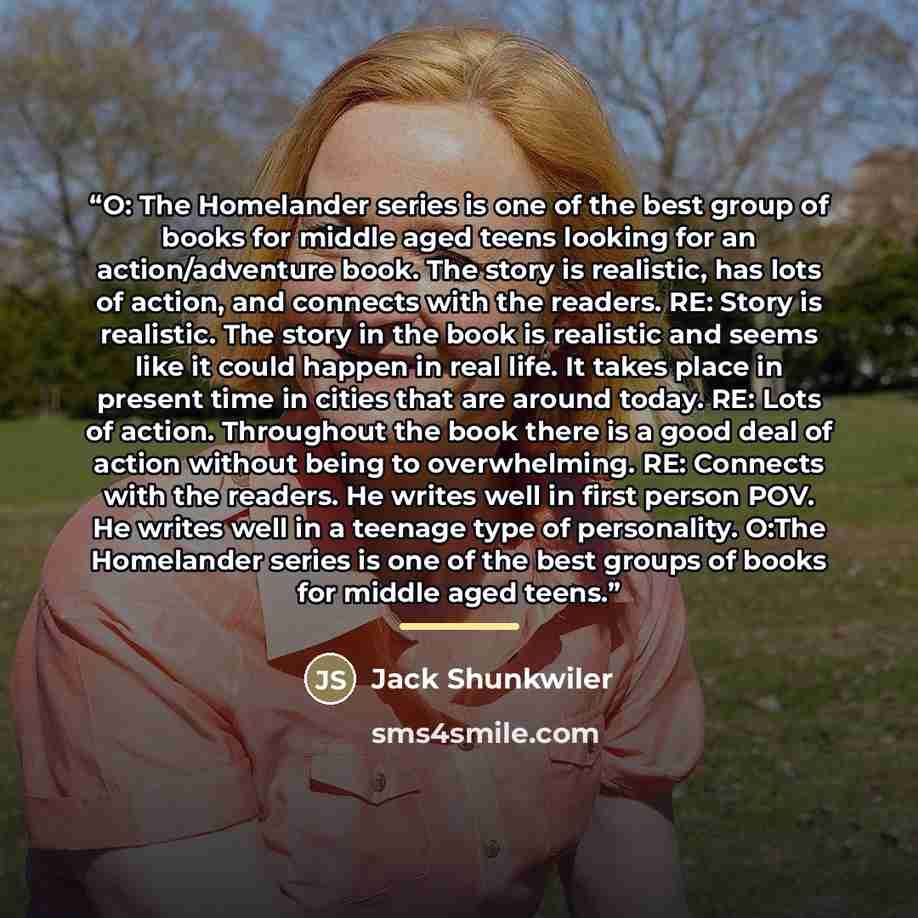 “O: The Homelander series is one of the best group of books for middle aged teens looking for an action/adventure book. The story is realistic, has lots of action, and connects with the readers. RE: Story is realistic. The story in the book is realistic and seems like it could happen in real life…” quote by Jack Shunkwiler