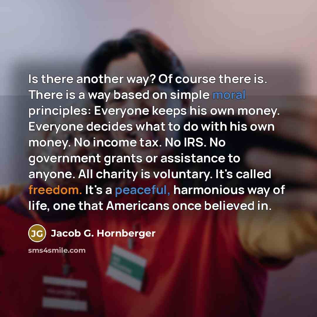“Is there another way? Of course there is. There is a way based on simple moral principles: Everyone keeps his own money. Everyone decides what to do with his own money. No income tax. No IRS. No government grants or assistance to anyone. All charity is voluntary. It's called freedom. It's a…” quote by Jacob G. Hornberger