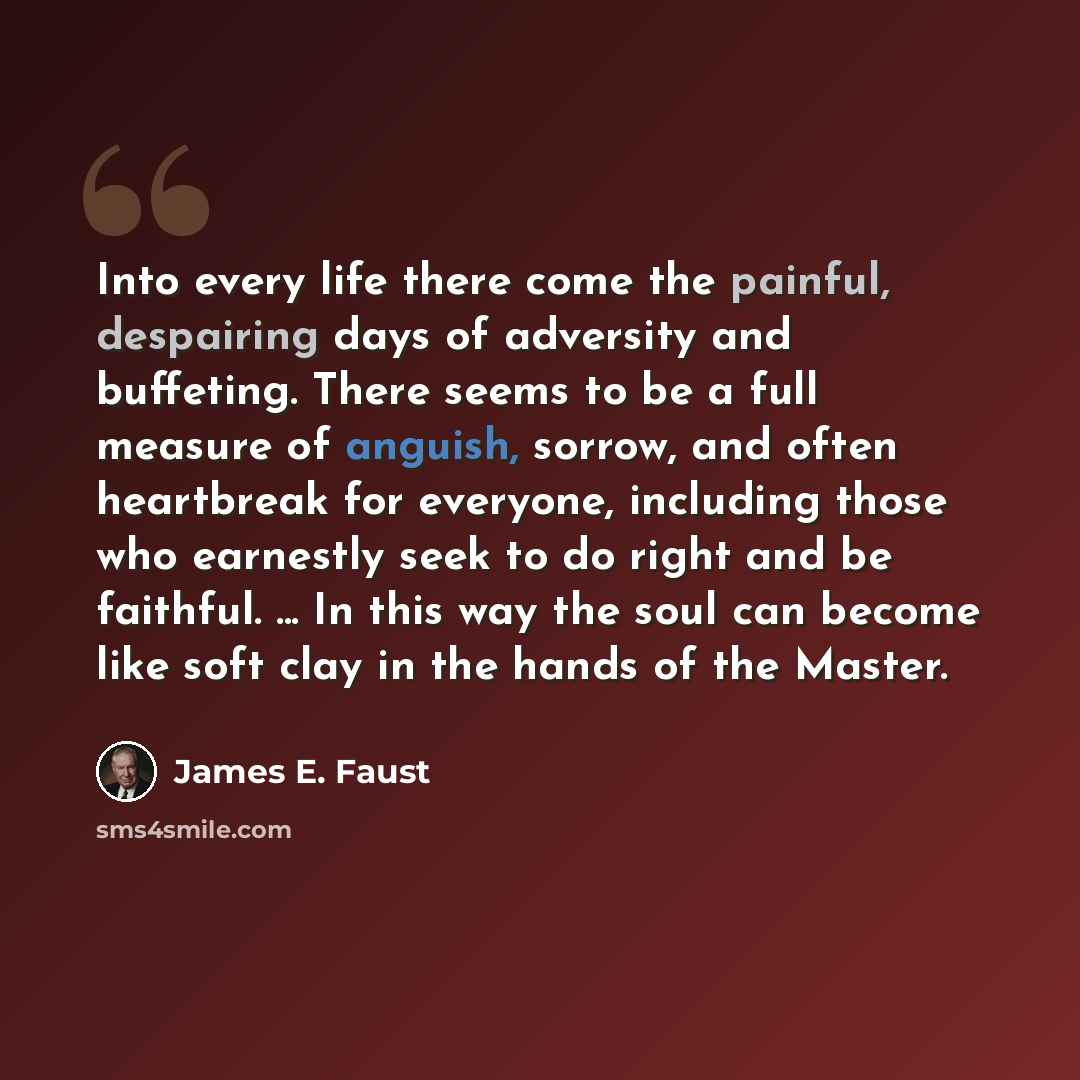 “Into every life there come the painful, despairing days of adversity and buffeting. There seems to be a full measure of anguish, sorrow, and often heartbreak for everyone, including those who earnestly seek to do right and be faithful. ... In this way the soul can become like soft clay in the…” quote by James E. Faust