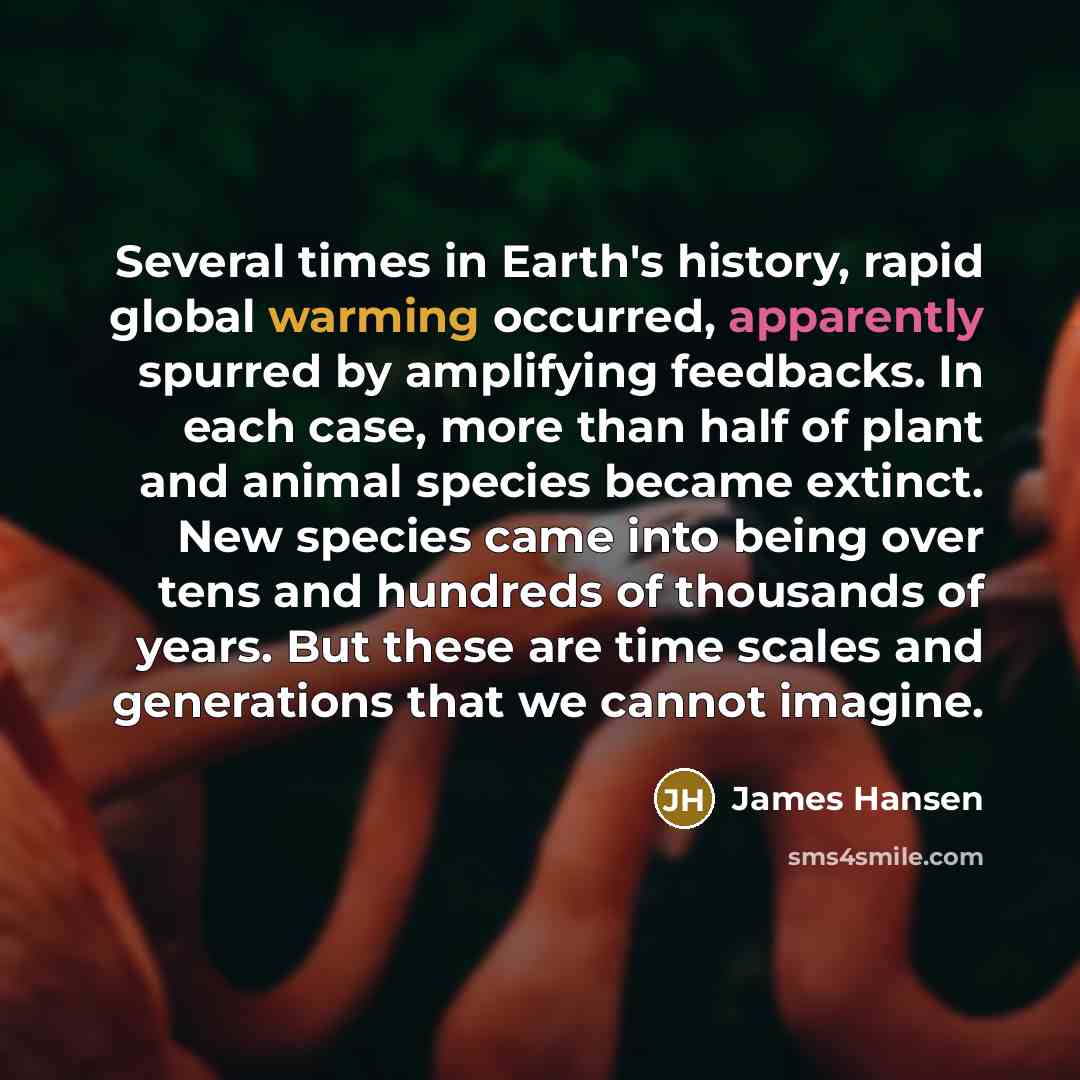 “Several times in Earth's history, rapid global warming occurred, apparently spurred by amplifying feedbacks. In each case, more than half of plant and animal species became extinct. New species came into being over tens and hundreds of thousands of years. But these are time scales and generations…” quote by James Hansen