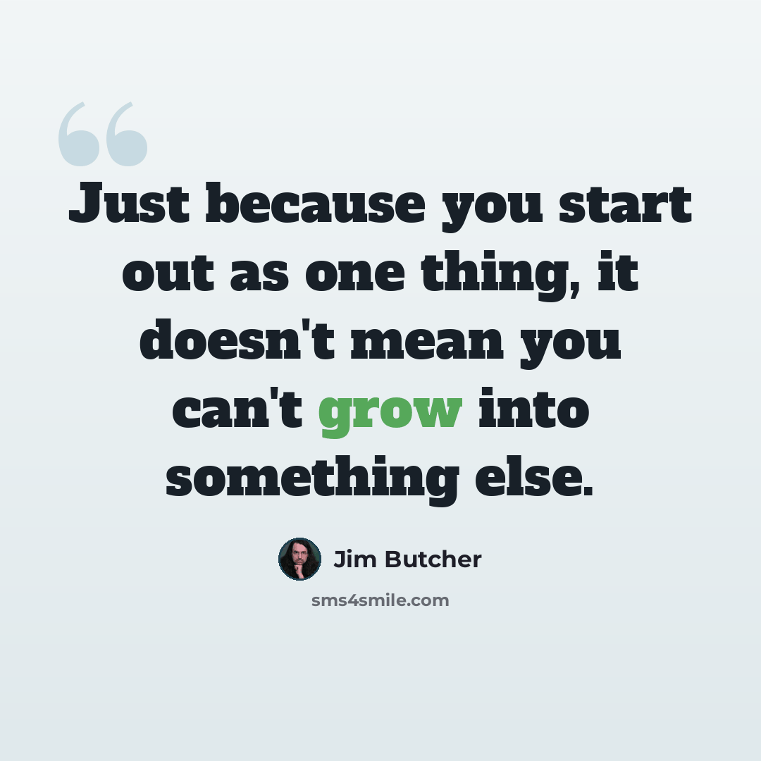 “Just because you start out as one thing, it doesn't mean you can't grow into something else.” quote by Jim Butcher