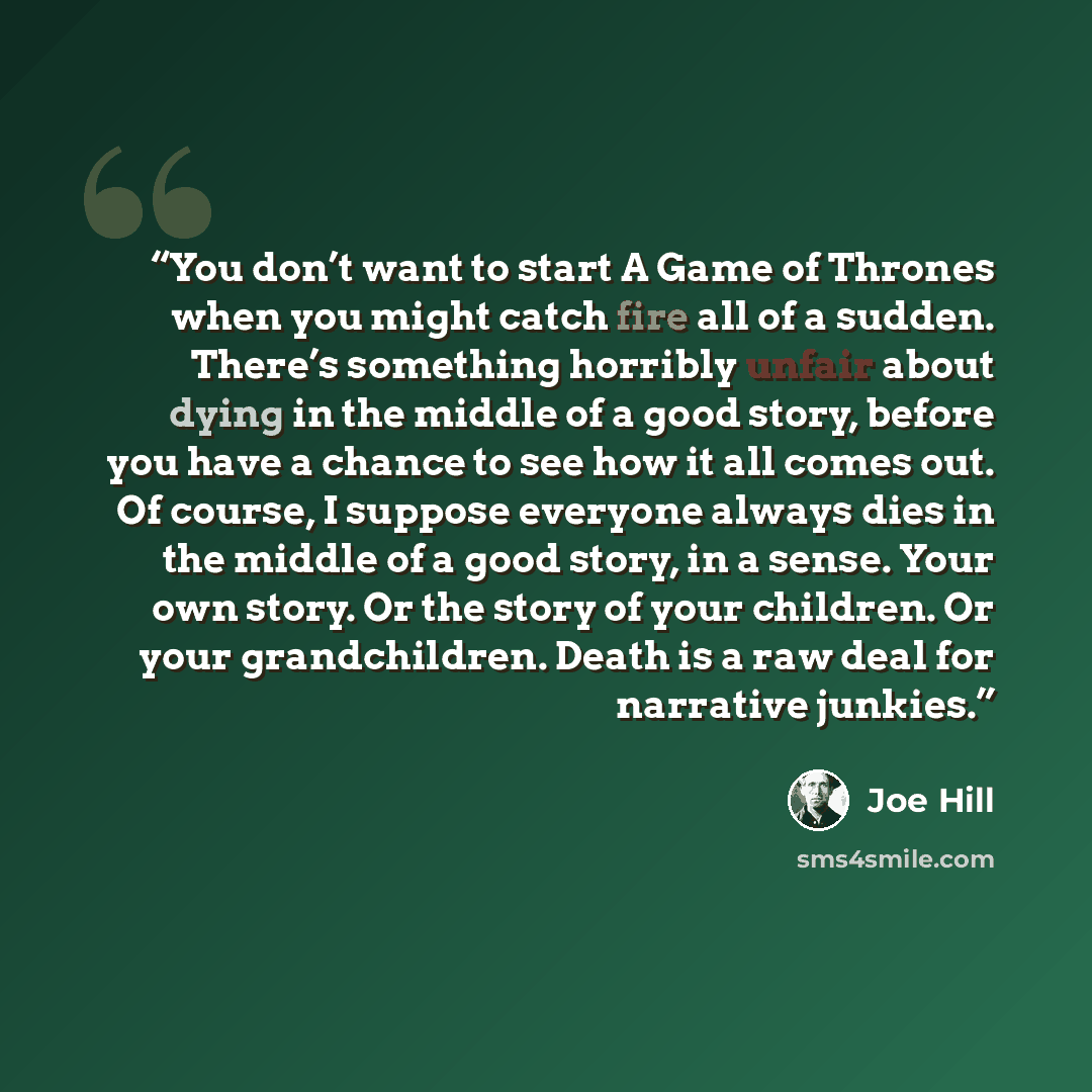 “You don’t want to start A Game of Thrones when you might catch fire all of a sudden. There’s something horribly unfair about dying in the middle of a good story, before you have a chance to see how it all comes out. Of course, I suppose everyone always dies in the middle of a good story, in a…” quote by Joe Hill