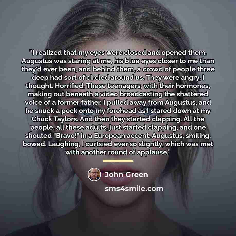 “I realized that my eyes were closed and opened them. Augustus was staring at me, his blue eyes closer to me than they'd ever been, and behind them, a crowd of people three deep had sort of circled around us. They were angry, I thought. Horrified. These teenagers, with their hormones, making out…” quote by John Green