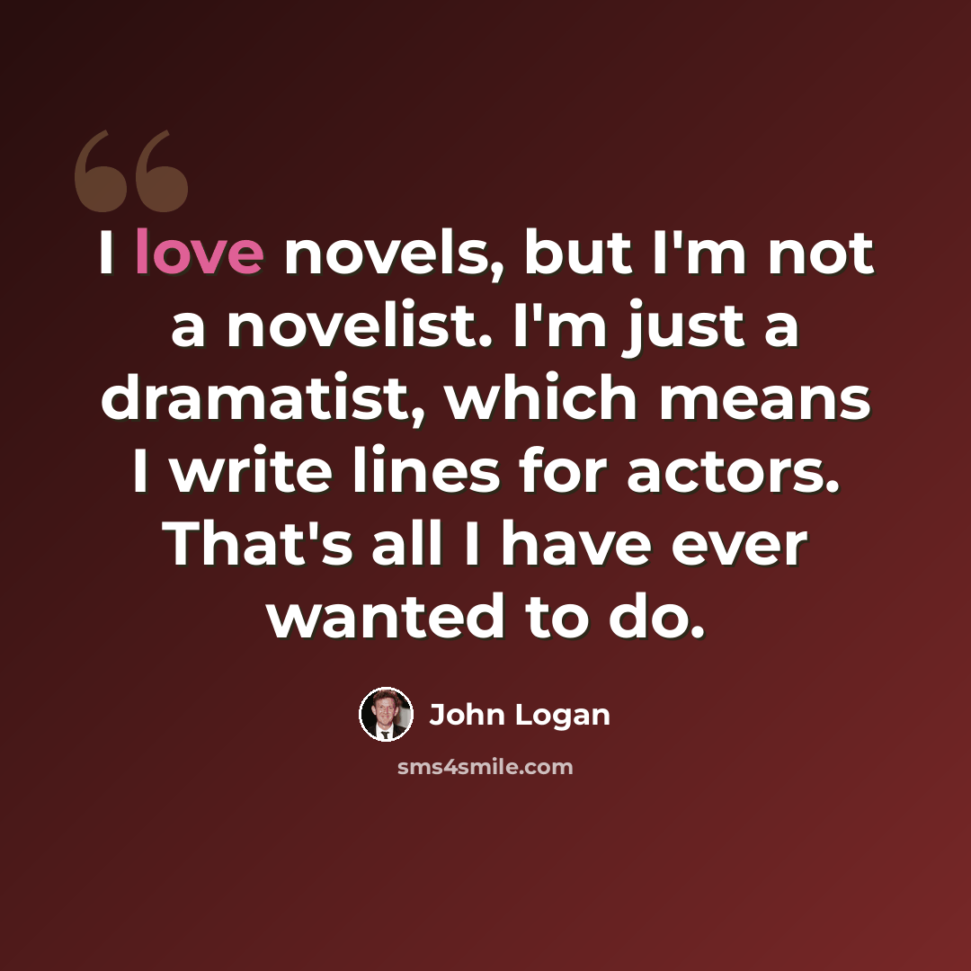 “I love novels, but I'm not a novelist. I'm just a dramatist, which means I write lines for actors. That's all I have ever wanted to do.” quote by John Logan