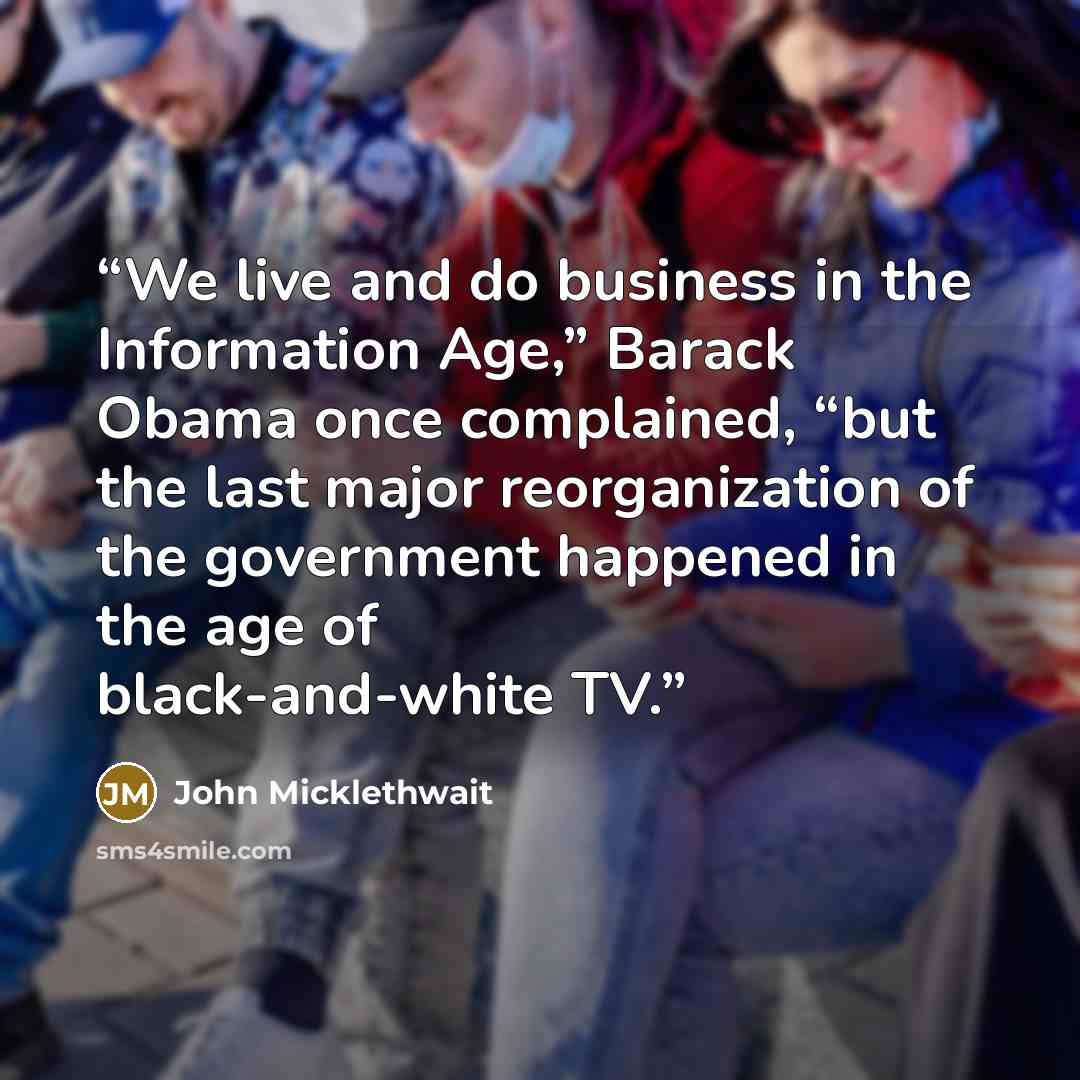 “We live and do business in the Information Age,” Barack Obama once complained, “but the last major reorganization of the government happened in the age of black-and-white TV.” quote by John Micklethwait
