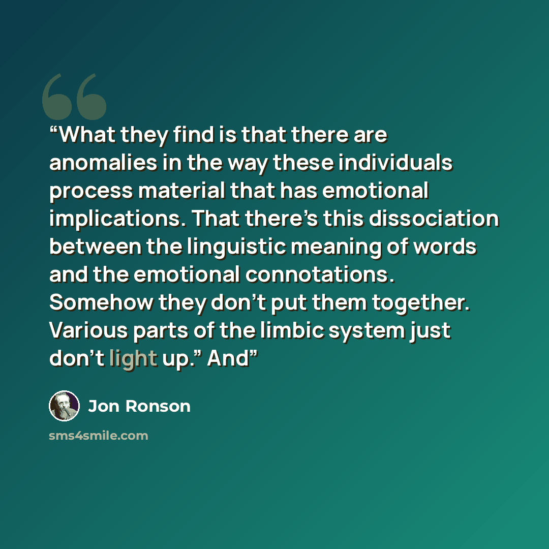 “What they find is that there are anomalies in the way these individuals process material that has emotional implications. That there’s this dissociation between the linguistic meaning of words and the emotional connotations. Somehow they don’t put them together. Various parts of the limbic system…” quote by Jon Ronson
