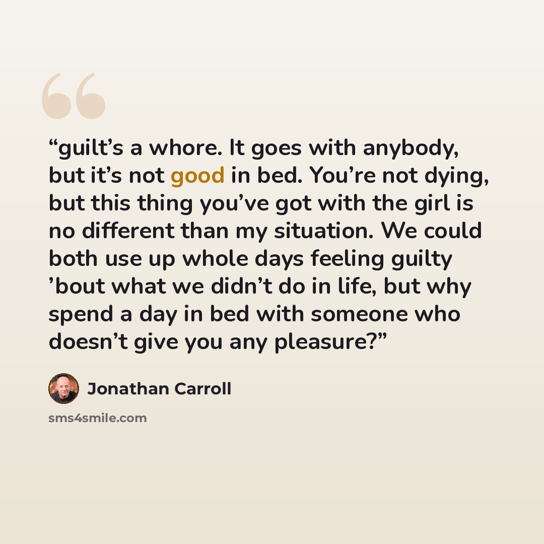 “guilt’s a whore. It goes with anybody, but it’s not good in bed. You’re not dying, but this thing you’ve got with the girl is no different than my situation. We could both use up whole days feeling guilty ’bout what we didn’t do in life, but why spend a day in bed with someone who doesn’t give you…” quote by Jonathan Carroll