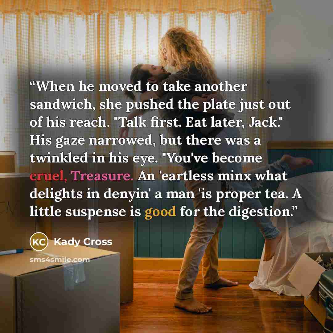 “When he moved to take another sandwich, she pushed the plate just out of his reach. "Talk first. Eat later, Jack." His gaze narrowed, but there was a twinkled in his eye. "You've become cruel, Treasure. An 'eartless minx what delights in denyin' a man 'is proper tea. A little suspense is good for…” quote by Kady Cross