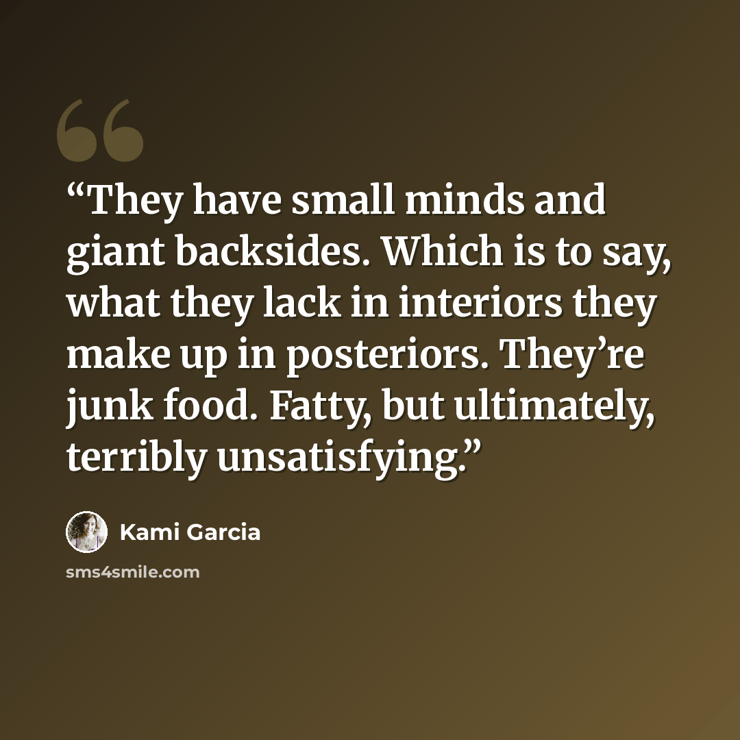 “They have small minds and giant backsides. Which is to say, what they lack in interiors they make up in posteriors. They’re junk food. Fatty, but ultimately, terribly unsatisfying.” quote by Kami Garcia